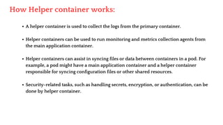 A helper container is used to collect the logs from the primary container.
Helper containers can be used to run monitoring and metrics collection agents from
the main application container.
Helper containers can assist in syncing files or data between containers in a pod. For
example, a pod might have a main application container and a helper container
responsible for syncing configuration files or other shared resources.
Security-related tasks, such as handling secrets, encryption, or authentication, can be
done by helper container.
How Helper container works:
 