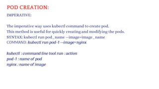 POD CREATION:
IMPERATIVE:
The imperative way uses kubectl command to create pod.
This method is useful for quickly creating and modifying the pods.
SYNTAX: kubectl run pod_name --image=image_name
COMMAND: kubectl run pod-1 --image=nginx
kubectl : command line tool run : action
pod-1 : name of pod
nginx : name of image
 