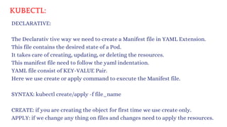 KUBECTL:
DECLARATIVE:
SYNTAX: kubectl create/apply -f file_name
The Declarativ tive way we need to create a Manifest file in YAML Extension.
This file contains the desired state of a Pod.
It takes care of creating, updating, or deleting the resources.
This manifest file need to follow the yaml indentation.
YAML file consist of KEY-VALUE Pair.
Here we use create or apply command to execute the Manifest file.
CREATE: if you are creating the object for first time we use create only.
APPLY: if we change any thing on files and changes need to apply the resources.
 