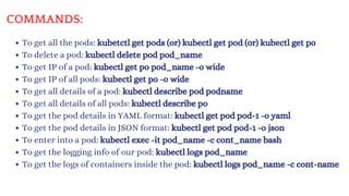 COMMANDS:
To get all the pods: kubetctl get pods (or) kubectl get pod (or) kubectl get po
To delete a pod: kubectl delete pod pod_name
To get IP of a pod: kubectl get po pod_name -o wide
To get IP of all pods: kubectl get po -o wide
To get all details of a pod: kubectl describe pod podname
To get all details of all pods: kubectl describe po
To get the pod details in YAML format: kubectl get pod pod-1 -o yaml
To get the pod details in JSON format: kubectl get pod pod-1 -o json
To enter into a pod: kubectl exec -it pod_name -c cont_name bash
To get the logging info of our pod: kubectl logs pod_name
To get the logs of containers inside the pod: kubectl logs pod_name -c cont-name
 