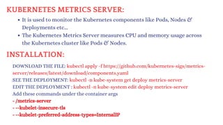 KUBERNETES METRICS SERVER:
It is used to monitor the Kubernetes components like Pods, Nodes &
Deployments etc...
The Kubernetes Metrics Server measures CPU and memory usage across
the Kubernetes cluster like Pods & Nodes.
DOWNLOAD THE FILE: kubectl apply -f https://github.com/kubernetes-sigs/metrics-
server/releases/latest/download/components.yaml
SEE THE DEPLOYMENT: kubectl -n kube-system get deploy metrics-server
EDIT THE DEPLOYMENT : kubectl -n kube-system edit deploy metrics-server
Add these commands under the container args
- /metrics-server
- --kubelet-insecure-tls
- --kubelet-preferred-address-types=InternalIP
INSTALLATION:
 