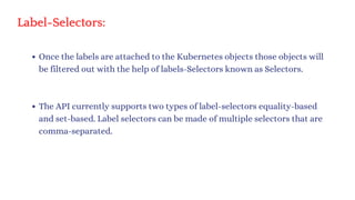 Label-Selectors:
Once the labels are attached to the Kubernetes objects those objects will
be filtered out with the help of labels-Selectors known as Selectors.
The API currently supports two types of label-selectors equality-based
and set-based. Label selectors can be made of multiple selectors that are
comma-separated.
 