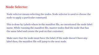 Node Selector:
Node selector means selecting the nodes. Node selector is used to choose the
node to apply a particular command.
This is done by Labels where in the manifest file, we mentioned the node label
name. While running the manifest file, master nodes find the node that has
the same label and create the pod on that container.
Make sure that the node must have the label. If the node doesn’t have any
label then, the manifest file will jump to the next node.
 