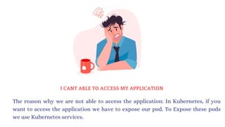 I CANT ABLE TO ACCESS MY APPLICATION
The reason why we are not able to access the application: In Kubernetes, if you
want to access the application we have to expose our pod. To Expose these pods
we use Kubernetes services.
 