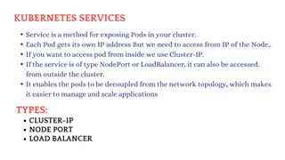 TYPES:
KUBERNETES SERVICES
Service is a method for exposing Pods in your cluster.
Each Pod gets its own IP address But we need to access from IP of the Node..
If you want to access pod from inside we use Cluster-IP.
If the service is of type NodePort or LoadBalancer, it can also be accessed.
from outside the cluster.
It enables the pods to be decoupled from the network topology, which makes
it easier to manage and scale applications
CLUSTER-IP
NODE PORT
LOAD BALANCER
 
