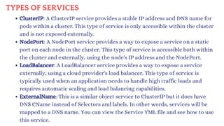 TYPES OF SERVICES
ClusterIP: A ClusterIP service provides a stable IP address and DNS name for
pods within a cluster. This type of service is only accessible within the cluster
and is not exposed externally.
NodePort: A NodePort service provides a way to expose a service on a static
port on each node in the cluster. This type of service is accessible both within
the cluster and externally, using the node's IP address and the NodePort.
LoadBalancer: A LoadBalancer service provides a way to expose a service
externally, using a cloud provider's load balancer. This type of service is
typically used when an application needs to handle high traffic loads and
requires automatic scaling and load balancing capabilities.
ExternalName: This is a similar object service to ClusterIP but it does have
DNS CName instead of Selectors and labels. In other words, services will be
mapped to a DNS name. You can view the Service YML file and see how to use
this service.
 