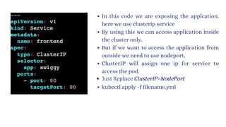 In this code we are exposing the applcation.
here we use clusterip service
By using this we can access application inside
the cluster only.
But if we want to access the application from
outside we need to use nodeport.
ClusterIP will assign one ip for service to
access the pod.
Just Replace ClusterIP=NodePort
kubectl apply -f filename.yml
 