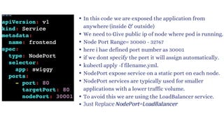 In this code we are exposed the application from
anywhere (inside & outside)
We need to Give public ip of node where pod is running.
Node Port Range= 30000 - 32767
here i hae defined port number as 30001
if we dont specify the port it will assign automatically.
kubectl apply -f filename.yml.
NodePort expose service on a static port on each node.
NodePort services are typically used for smaller
applications with a lower traffic volume.
To avoid this we are using the LoadBalancer service.
Just Replace NodePort=LoadBalancer
 