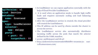 In LoadBalaner we can expose application externally with the
help of Cloud Provider LoadBalancer.
it is used when an application needs to handle high traffic
loads and requires automatic scaling and load balancing
capabilities.
After the LoadBalancer service is created, the cloud provider
will created the Load Balancer.
This IP address can be used by clients outside the cluster to
access the service.
The LoadBalancer service also automatically distributes
incoming traffic across the pods that match the selector
defined in the YAML manifest.
access : publicip:port and LB url
http://a0dce056441c04035918de4bfb5bff97-40528368.us- east-
1.elb.amazonaws.com/
 