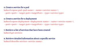 5. Create a service for a pod
kubectl expose pod <pod-name> --name=<service-name> 
--port=<port> --target-port=<targetPort> --type=<service-type>
6. Create a service for a deployment
kubectl expose deployment <deployment-name> --name=<service-name> 
--port=<port> --target-port=<targetPort> --type=<service-type>
7. Retrieve a list of services that have been created
kubectl get services
8. Retrieve detailed information about a specific service
kubectl describe services <service-name>
 