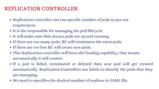 REPLICATION CONTROLLER:
Replication controller can run specific number of pods as per our
requirement.
It is the responsible for managing the pod lifecycle
It will make sure that always pods are up and running.
If there are too many pods, RC will terminates the extra pods.
If there are too less RC will create new pods.
This Replication controller will have slef-healing capability, that means
automatically it will creates.
If a pod is failed, terminated or deleted then new pod will get created
automatically. Replication Controllers use labels to identify the pods that they
are managing.
We need to specifies the desired number of replicas in YAML file.
 