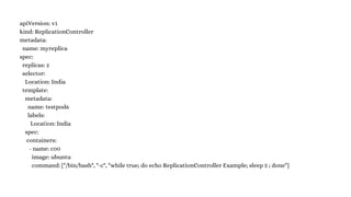 apiVersion: v1
kind: ReplicationController
metadata:
name: myreplica
spec:
replicas: 2
selector:
Location: India
template:
metadata:
name: testpod6
labels:
Location: India
spec:
containers:
- name: c00
image: ubuntu
command: ["/bin/bash", "-c", "while true; do echo ReplicationController Example; sleep 5 ; done"]
 