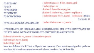 TO EXECUTE
TO GET
TO DESCRIBE
TO SCALE UP
TO SCALE DOWN
TO DELETE REPLICA CONTROLLER
: kubectl create -f file_name.yml
: kubectl get rc
: kubectl describe rc/nginx
: kubectl scale rc rc_name --replicas 5
: kubectl scale rc rc_name --replicas 2 (drops
from 5 to 2)
: kubectl delete rc rc_name
IF WE DELETE RC, PODS ARE ALSO GETS DELETED, BUT IF WE DON’T WANT TO
DELETE PODS, WE WANT TO DELETE ONLY REPLICA SETS THEN
kubectl delete rc rc_name --cascade=orphan
kubectl get rc rc_name
kubectl get pod
Now we deleted the RC but still pods are present, if we want to assign this pods to
another RC use the same selector which we used on the RC last file.
 