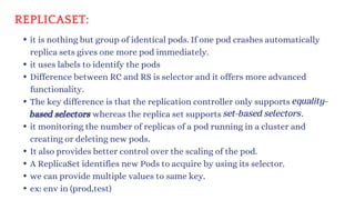 REPLICASET:
it is nothing but group of identical pods. If one pod crashes automatically
replica sets gives one more pod immediately.
it uses labels to identify the pods
Difference between RC and RS is selector and it offers more advanced
functionality.
The key difference is that the replication controller only supports
based selectors whereas the replica set supports
it monitoring the number of replicas of a pod running in a cluster and
creating or deleting new pods.
It also provides better control over the scaling of the pod.
A ReplicaSet identifies new Pods to acquire by using its selector.
we can provide multiple values to same key.
ex: env in (prod,test)
equality-
set-based selectors.
 