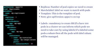 Replicas: Number of pod copies we need to create
Matchelabel: label we want to match with pods
Template: This is the template of pod.
Note: give apiVersion: apps/v1 on top
Labels : mandatory to create RS (if u have 100
pods in a cluster we can inform which pods we
need to take care by using labels) if u labeled some
pods a raham then all the pods with label raham
will be managed.
 