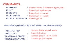 COMMANDS:
TO EXECUTE :
TO LIST :
TO GET INFO :
TO GET IN YAML :
TO GET ALL RESOURCES :
TO DELETE A POD :
TO DELETE RS :
TO SHOW LABLES OF RS :
TO SHOW POD IN YAML :
Now delete a pod and do list now it will be created automatically
Kubectl delete po pod_name
kubectl delete rs
Kubectl get po –show-labels
Kubectl get pod -o yaml
kubectl create -f replicaset-nginx.yaml
kubectl get replicaset/rs
kubectl get rs -o wide
kubectl get rs -o yaml
kubectl get all
 