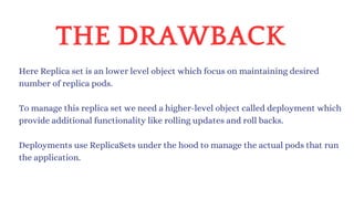 THE DRAWBACK
Here Replica set is an lower level object which focus on maintaining desired
number of replica pods.
Deployments use ReplicaSets under the hood to manage the actual pods that run
the application.
To manage this replica set we need a higher-level object called deployment which
provide additional functionality like rolling updates and roll backs.
 