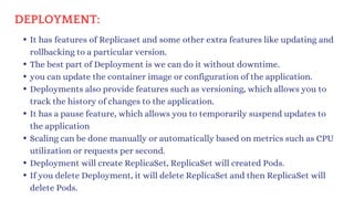DEPLOYMENT:
It has features of Replicaset and some other extra features like updating and
rollbacking to a particular version.
The best part of Deployment is we can do it without downtime.
you can update the container image or configuration of the application.
Deployments also provide features such as versioning, which allows you to
track the history of changes to the application.
It has a pause feature, which allows you to temporarily suspend updates to
the application
Scaling can be done manually or automatically based on metrics such as CPU
utilization or requests per second.
Deployment will create ReplicaSet, ReplicaSet will created Pods.
If you delete Deployment, it will delete ReplicaSet and then ReplicaSet will
delete Pods.
 