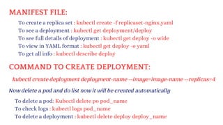 MANIFEST FILE:
Now delete a pod and do list now it will be created automatically
To delete a pod: Kubectl delete po pod_name
To check logs : kubectl logs pod_name
To delete a deployment : kubectl delete deploy deploy_name
To create a replica set : kubectl create -f replicaset-nginx.yaml
To see a deployment : kubectl get deployment/deploy
To see full details of deployment : kubectl get deploy -o wide
To view in YAML format : kubectl get deploy -o yaml
To get all info : kubectl describe deploy
COMMAND TO CREATE DEPLOYMENT:
kubectl create deployment deployment-name --image=image-name --replicas=4
 
