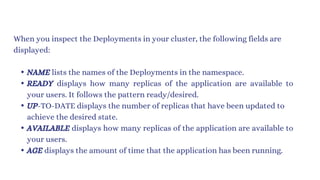 When you inspect the Deployments in your cluster, the following fields are
displayed:
NAME lists the names of the Deployments in the namespace.
READY displays how many replicas of the application are available to
your users. It follows the pattern ready/desired.
UP-TO-DATE displays the number of replicas that have been updated to
achieve the desired state.
AVAILABLE displays how many replicas of the application are available to
your users.
AGE displays the amount of time that the application has been running.
 