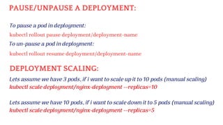 To pause a pod in deployment:
kubectl rollout pause deployment/deployment-name
PAUSE/UNPAUSE A DEPLOYMENT:
To un-pause a pod in deployment:
kubectl rollout resume deployment/deployment-name
DEPLOYMENT SCALING:
Lets assume we have 3 pods, if i want to scale up it to 10 pods (manual scaling)
kubectl scale deployment/nginx-deployment --replicas=10
Lets assume we have 10 pods, if i want to scale down it to 5 pods (manual scaling)
kubectl scale deployment/nginx-deployment --replicas=5
 