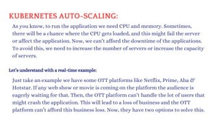 KUBERNETES AUTO-SCALING:
As you know, to run the application we need CPU and memory. Sometimes,
there will be a chance where the CPU gets loaded, and this might fail the server
or affect the application. Now, we can’t afford the downtime of the applications.
To avoid this, we need to increase the number of servers or increase the capacity
of servers.
Let’s understand with a real-time example:
Just take an example we have some OTT platforms like Netflix, Prime, Aha &
Hotstar. If any web show or movie is coming on the platform the audience is
eagerly waiting for that. Then, the OTT platform can’t handle the lot of users that
might crash the application. This will lead to a loss of business and the OTT
platform can’t afford this business loss. Now, they have two options to solve this.
 