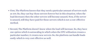 First, The Platform knows that they need a particular amount of servers such
as 100. So, they can buy those servers forever but in this situation, when the
load decreases then the other servers will become unused. Now, if the server
is unused, still they have paid for those servers which is not a cost-effective
method.
Second, The Platform doesn’t know when the load will increase. So, they have
one option which is autoscaling in which when the CPU utilization crosses a
particular number, it creates new servers. So, the platform can handle loads
easily which is very cost effective as well.
 