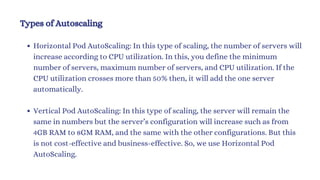 Types of Autoscaling
Horizontal Pod AutoScaling: In this type of scaling, the number of servers will
increase according to CPU utilization. In this, you define the minimum
number of servers, maximum number of servers, and CPU utilization. If the
CPU utilization crosses more than 50% then, it will add the one server
automatically.
Vertical Pod AutoScaling: In this type of scaling, the server will remain the
same in numbers but the server’s configuration will increase such as from
4GB RAM to 8GM RAM, and the same with the other configurations. But this
is not cost-effective and business-effective. So, we use Horizontal Pod
AutoScaling.
 