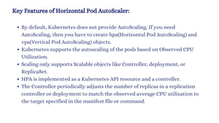 Key Features of Horizontal Pod AutoScaler:
By default, Kubernetes does not provide AutoScaling. If you need
AutoScaling, then you have to create hpa(Horizontal Pod AutoScaling) and
vpa(Vertical Pod AutoScaling) objects.
Kubernetes supports the autoscaling of the pods based on Observed CPU
Utilization.
Scaling only supports Scalable objects like Controller, deployment, or
ReplicaSet.
HPA is implemented as a Kubernetes API resource and a controller.
The Controller periodically adjusts the number of replicas in a replication
controller or deployment to match the observed average CPU utilization to
the target specified in the manifest file or command.
 