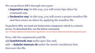 We can perform HPA through two types:
Imperative way: In this way, you will create hpa object by
command only.
1.
Declarative way: In this way, you will create a proper manifest file
and then create an object by applying the manifest file.
2.
To perform HPA, we need one Kubernetes component which is a metrics
server. To download this, use the below command.
curl -LO https://github.com/kubernetes-sigs/metrics-server/releases/latest/download/components.yaml
Now, edit the components.yml file
add hostNetwork: true under spec: line and,
add - --kubelet-insecure-tls under the metric-resolutions line,
then save the file.
 