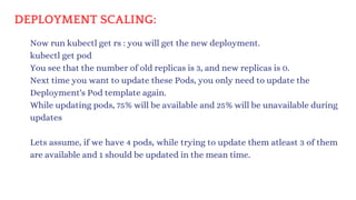 DEPLOYMENT SCALING:
Now run kubectl get rs : you will get the new deployment.
kubectl get pod
You see that the number of old replicas is 3, and new replicas is 0.
Next time you want to update these Pods, you only need to update the
Deployment's Pod template again.
While updating pods, 75% will be available and 25% will be unavailable during
updates
Lets assume, if we have 4 pods, while trying to update them atleast 3 of them
are available and 1 should be updated in the mean time.
 