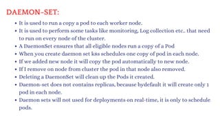 DAEMON-SET:
It is used to run a copy a pod to each worker node.
It is used to perform some tasks like monitoring, Log collection etc.. that need
to run on every node of the cluster.
A DaemonSet ensures that all eligible nodes run a copy of a Pod
When you create daemon set k8s schedules one copy of pod in each node.
If we added new node it will copy the pod automatically to new node.
If I remove on node from cluster the pod in that node also removed.
Deleting a DaemonSet will clean up the Pods it created.
Daemon-set does not contains replicas, because bydefault it will create only 1
pod in each node.
Daemon sets will not used for deployments on real-time, it is only to schedule
pods.
 