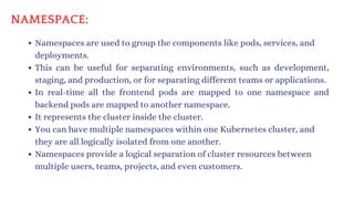 Namespaces are used to group the components like pods, services, and
deployments.
This can be useful for separating environments, such as development,
staging, and production, or for separating different teams or applications.
In real-time all the frontend pods are mapped to one namespace and
backend pods are mapped to another namespace.
It represents the cluster inside the cluster.
You can have multiple namespaces within one Kubernetes cluster, and
they are all logically isolated from one another.
Namespaces provide a logical separation of cluster resources between
multiple users, teams, projects, and even customers.
NAMESPACE:
 