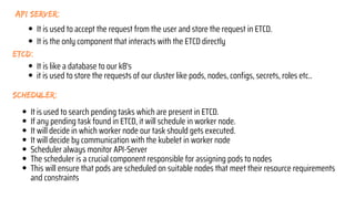 ETCD:
scheduler:
api server:
It is used to search pending tasks which are present in ETCD.
If any pending task found in ETCD, it will schedule in worker node.
It will decide in which worker node our task should gets executed.
It will decide by communication with the kubelet in worker node
Scheduler always monitor API-Server
The scheduler is a crucial component responsible for assigning pods to nodes
This will ensure that pods are scheduled on suitable nodes that meet their resource requirements
and constraints
It is like a database to our k8's
it is used to store the requests of our cluster like pods, nodes, configs, secrets, roles etc..
It is used to accept the request from the user and store the request in ETCD.
It is the only component that interacts with the ETCD directly
 