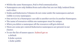 Within the same Namespace, Pod to Pod communication.
Namespaces are only hidden from each other but are not fully isolated from
each other.
Nodes and Kubernetes Volumes do not come under the namespaces and are
visible to every namespace.
One service in a Namespace can talk to another service in another Namespace.
The name of resources within one namespace must be unique.
When you delete a namespace all the resources will gets deleted.
There are some pre-existed Kubernetes namespaces are present in our
cluster.
To see the list of names spaces : kubectl get ns
default
a.
kube-system
b.
kube-public
c.
 