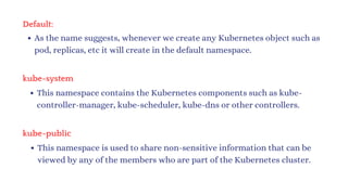 Default:
As the name suggests, whenever we create any Kubernetes object such as
pod, replicas, etc it will create in the default namespace.
kube-system
This namespace contains the Kubernetes components such as kube-
controller-manager, kube-scheduler, kube-dns or other controllers.
kube-public
This namespace is used to share non-sensitive information that can be
viewed by any of the members who are part of the Kubernetes cluster.
 