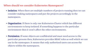 When should we consider Kubernetes Namespaces?
Isolation: When there are multiple numbers of projects running then we can
consider making namespaces and put the projects accordingly in the
namespaces.
Organization: If there is only one Kubernetes Cluster which has different
environments to keep isolated. If something happens to the particular
environment then it won’t affect the other environments.
Permission: If some objects are confidential and must need access to the
particular persons then, Kubernetes provides RBAC roles as well which we can
use in the namespace. It means that only authorized users can access the
objects within the namespaces.
 