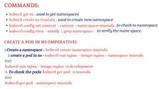 kubectl get ns : used to get namespaces
kubectl create ns mustafa : used to create new namespace
kubectl config set-context --current --namespace=mustafa :
kubectl config view --minify | grep namespace :
1.Create a namespace - kubectl create namespace mustafa
2.create a pod in ns - kubectl run nginx --image=nginx --namespace mustafa
(or)
kubectl run nginx --image=nginx -n development
3. To check the pods: kubectl get pod -n mustafa
(0r)
kubectl get pod --namespace mustafa
to check to namespace
to verify the name space.
COMMANDS:
CREATE A POD IN NS (IMPERATIVE):
 