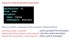 CREATE A POD IN NS (DECLARATIVE):
When you delete a namespace all the resources will gets deleted.
kubectl get pods -n mustafa :
kubectl describe pod nginx -n development :
kubectl delete pod nginx -n development :
used to get pods from namespace
describe a pod in namespace
delete a pod in namespace
 
