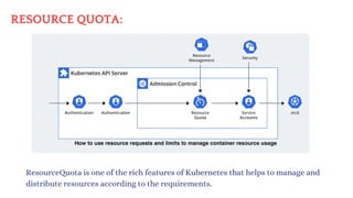 RESOURCE QUOTA:
ResourceQuota is one of the rich features of Kubernetes that helps to manage and
distribute resources according to the requirements.
 