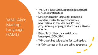 YAML Ain’t
Markup
Language
(YAML)
• YAML is a data serialization language used
for configuration files
• Data serialization languages provide a
standard syntax for communicating
information so that devices, OS, and
programming languages share data with one
another
• Example of other data serialization
languages: JSON, XML
• YAML uses key value pairs for storing data
• In YAML arrays or lists are called sequence
 