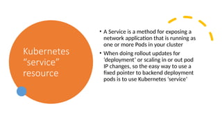 Kubernetes
“service”
resource
• A Service is a method for exposing a
network application that is running as
one or more Pods in your cluster
• When doing rollout updates for
‘deployment’ or scaling in or out pod
IP changes, so the easy way to use a
fixed pointer to backend deployment
pods is to use Kubernetes ‘service’
 