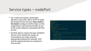 Service types – nodePort
• For a node port Service, Kubernetes
allocates a port (TCP, UDP or SCTP to match
the protocol of the Service). Every node in
the cluster configures itself to listen on that
assigned port and to forward traffic to one
of the ready endpoints associated with that
Service
• You'll be able to contact the type: NodePort
Service, from outside the cluster, by
connecting to any node using the
appropriate protocol (for example: TCP),
and the appropriate port (as assigned to
that Service)
 