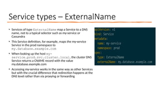 Service types – ExternalName
• Services of type ExternalName map a Service to a DNS
name, not to a typical selector such as my-service or
Cassandra
• This Service definition, for example, maps the my-service
Service in the prod namespace to
my.database.example.com
• When looking up the host my-
service.prod.svc.cluster.local, the cluster DNS
Service returns a CNAME record with the value
my.database.example.com
• Accessing my-service works in the same way as other Services
but with the crucial difference that redirection happens at the
DNS level rather than via proxying or forwarding
 