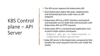 K8S Control
plane – API
Server
• The API server exposes the Kubernetes API
• Each Kubernetes object like pods, deployments,
and horizontal pod auto scaler have an API
endpoint
• Kubernetes API has a REST interface and kubectl
and kubeadm are CLI tools that communicates with
Kubernetes API via HTTP requests
• Kubernetes API is a containerized application runs
as pod in kube-system namespace
kubectl get po -n kube-system -l
component=kube-apiserver
• Kube API server is the Kubernetes components that
handles the most requests from the user inside the
cluster
 