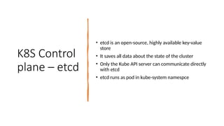 K8S Control
plane – etcd
• etcd is an open-source, highly available key-value
store
• It saves all data about the state of the cluster
• Only the Kube API server can communicate directly
with etcd
• etcd runs as pod in kube-system namespce
 