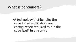 What is containers?
•A technology that bundles the
code for an application, and
configuration required to run the
code itself, in one unite
 