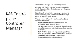 K8S Control
plane –
Controller
Manager
• The controller-manager runs controller processes
• Controller process is a loop that runs continually and
checks the status of the cluster to make sure things are
running properly
• Logically, each controller is a separate process, but to
reduce complexity, they are all compiled into a single
binary and run in a single process
• There are many different types of controllers. Some
examples of them are:
• Node controller: Responsible for noticing and
responding when nodes go down.
• Job controller: Watches for Job objects that represent
one-off tasks, then creates Pods to run those tasks to
completion.
• EndpointSlice controller: Populates EndpointSlice
objects (to provide a link between Services and Pods).
• ServiceAccount controller: Create default
ServiceAccounts for new namespaces.
 