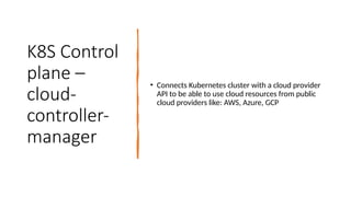 K8S Control
plane –
cloud-
controller-
manager
• Connects Kubernetes cluster with a cloud provider
API to be able to use cloud resources from public
cloud providers like: AWS, Azure, GCP
 