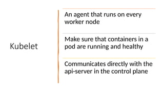 Kubelet
An agent that runs on every
worker node
Make sure that containers in a
pod are running and healthy
Communicates directly with the
api-server in the control plane
 